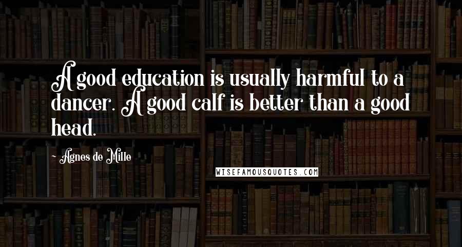 Agnes De Mille Quotes: A good education is usually harmful to a dancer. A good calf is better than a good head.