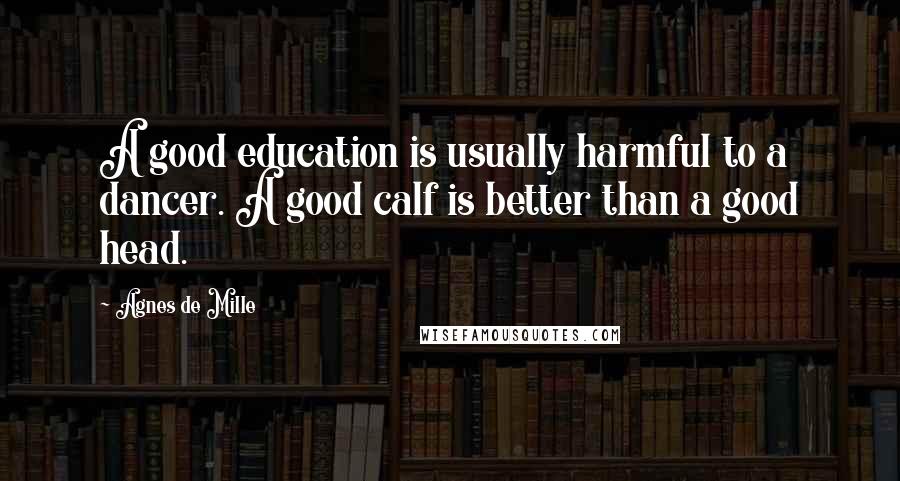 Agnes De Mille Quotes: A good education is usually harmful to a dancer. A good calf is better than a good head.