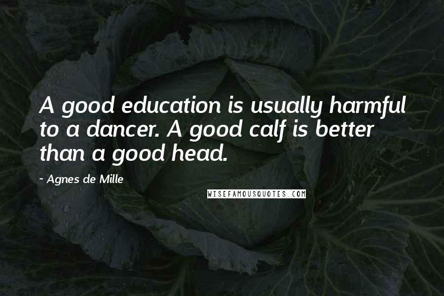 Agnes De Mille Quotes: A good education is usually harmful to a dancer. A good calf is better than a good head.