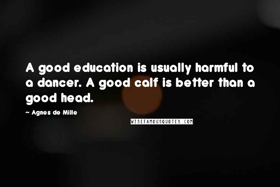 Agnes De Mille Quotes: A good education is usually harmful to a dancer. A good calf is better than a good head.