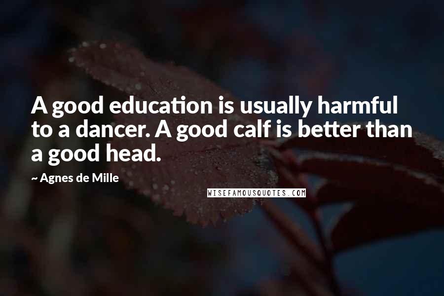 Agnes De Mille Quotes: A good education is usually harmful to a dancer. A good calf is better than a good head.