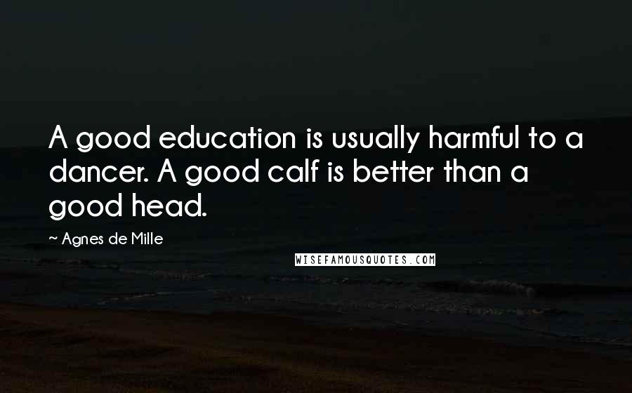 Agnes De Mille Quotes: A good education is usually harmful to a dancer. A good calf is better than a good head.