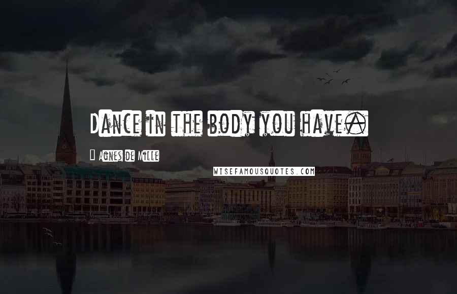 Agnes De Mille Quotes: Dance in the body you have.