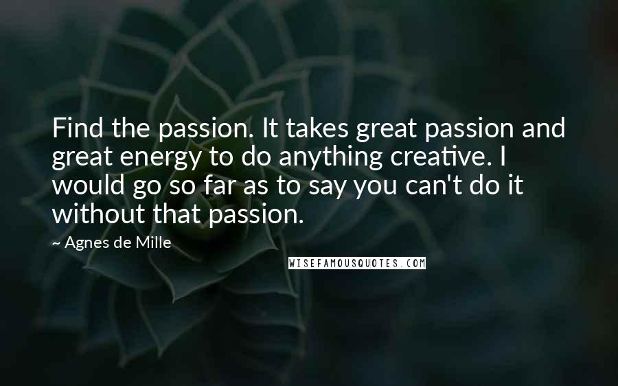 Agnes De Mille Quotes: Find the passion. It takes great passion and great energy to do anything creative. I would go so far as to say you can't do it without that passion.