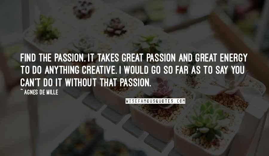 Agnes De Mille Quotes: Find the passion. It takes great passion and great energy to do anything creative. I would go so far as to say you can't do it without that passion.