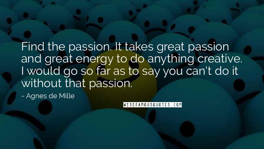 Agnes De Mille Quotes: Find the passion. It takes great passion and great energy to do anything creative. I would go so far as to say you can't do it without that passion.