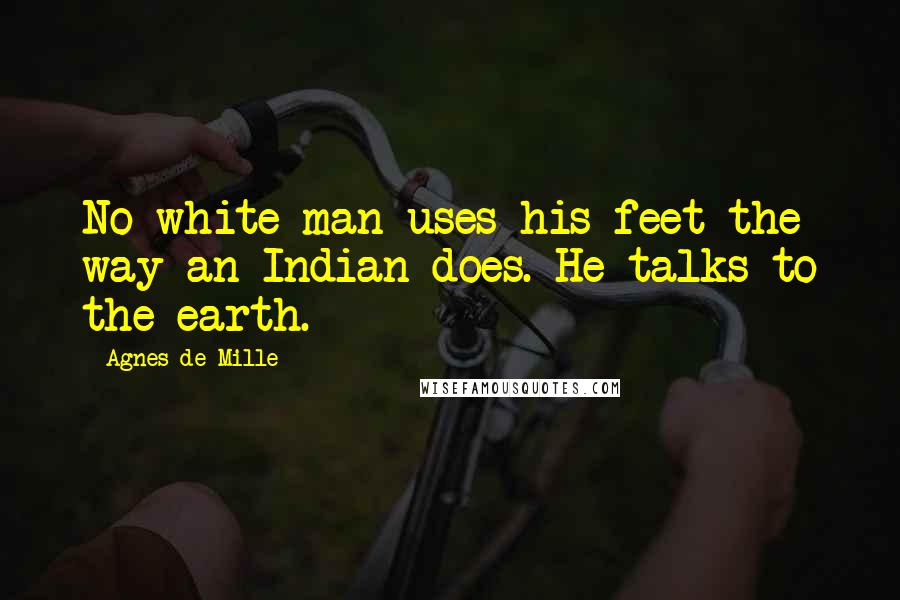 Agnes De Mille Quotes: No white man uses his feet the way an Indian does. He talks to the earth.