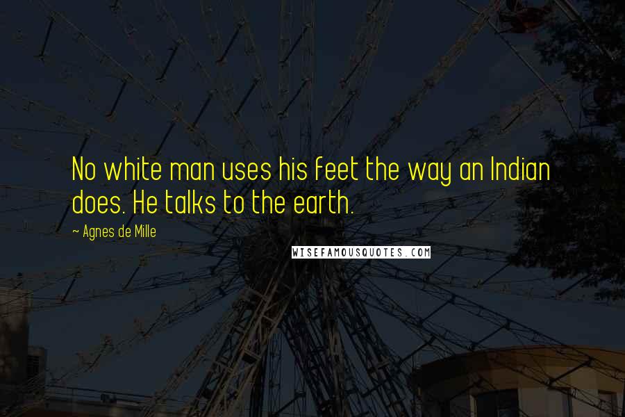 Agnes De Mille Quotes: No white man uses his feet the way an Indian does. He talks to the earth.