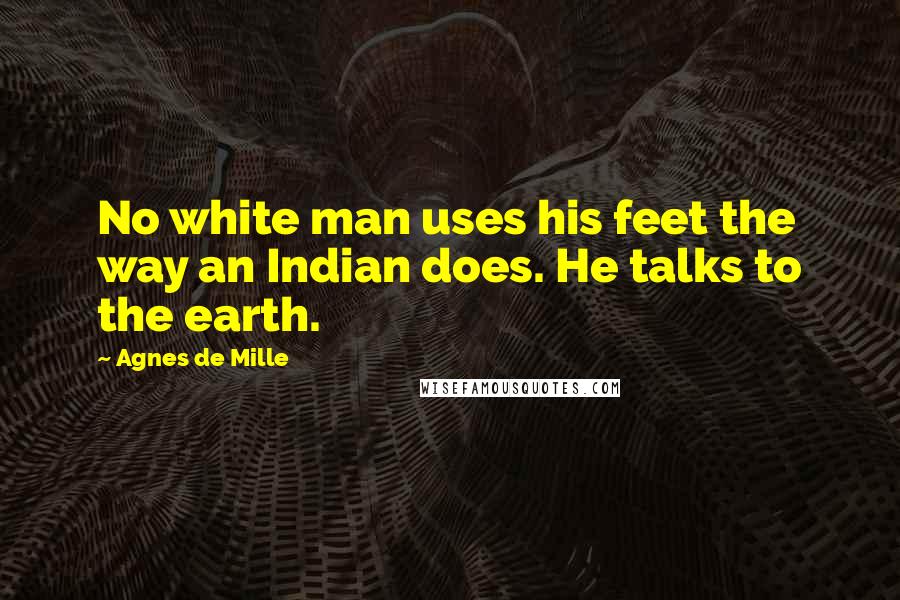 Agnes De Mille Quotes: No white man uses his feet the way an Indian does. He talks to the earth.