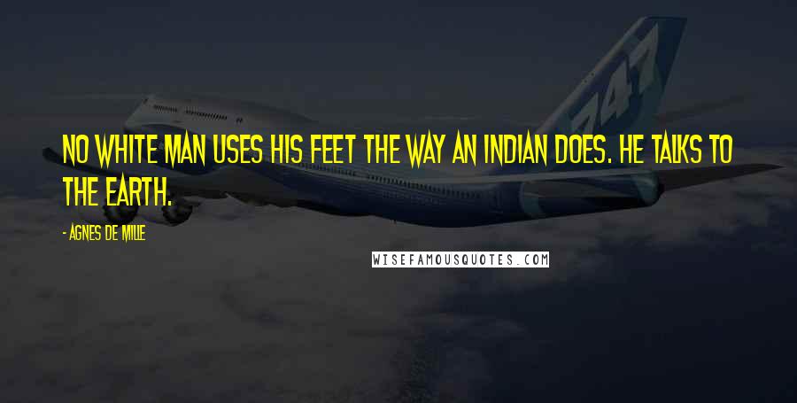 Agnes De Mille Quotes: No white man uses his feet the way an Indian does. He talks to the earth.
