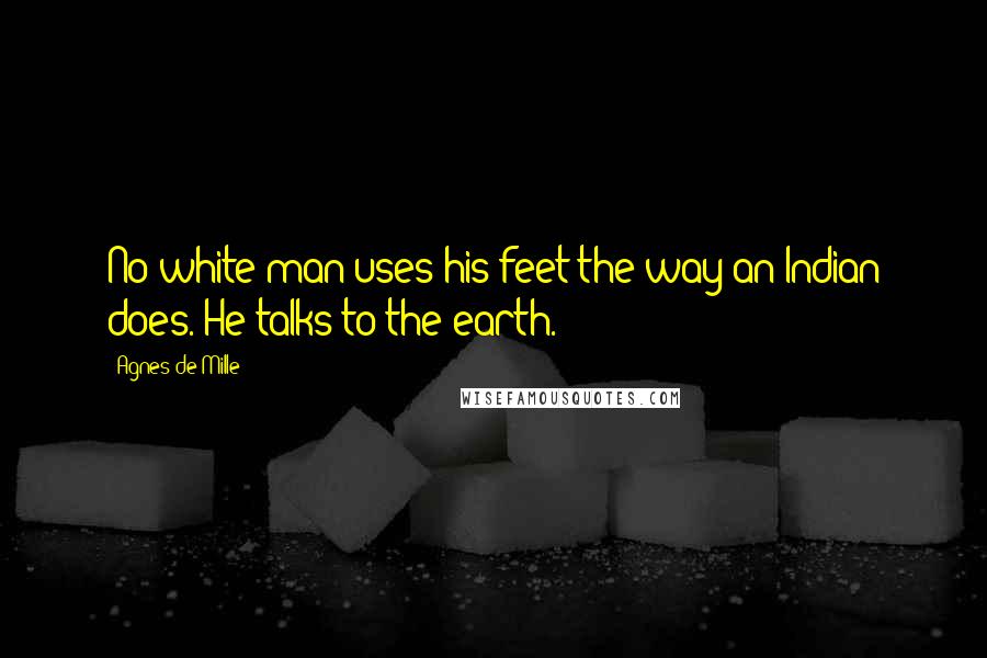 Agnes De Mille Quotes: No white man uses his feet the way an Indian does. He talks to the earth.