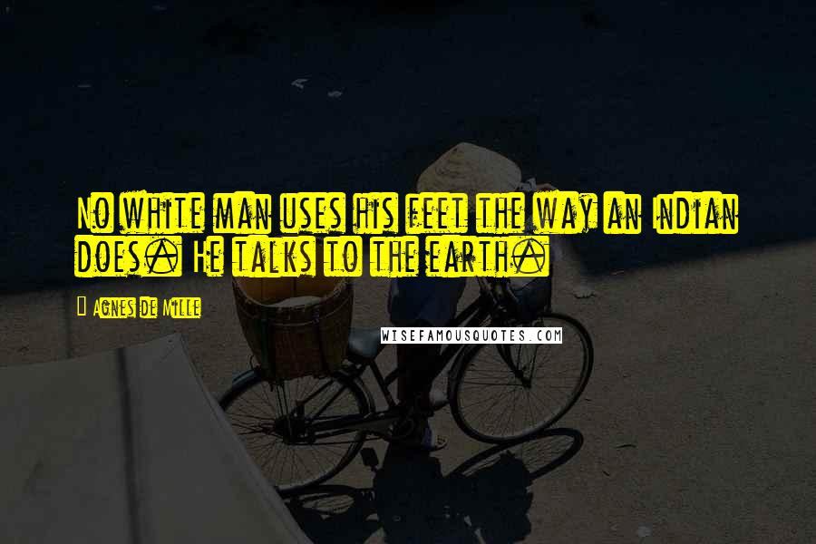 Agnes De Mille Quotes: No white man uses his feet the way an Indian does. He talks to the earth.