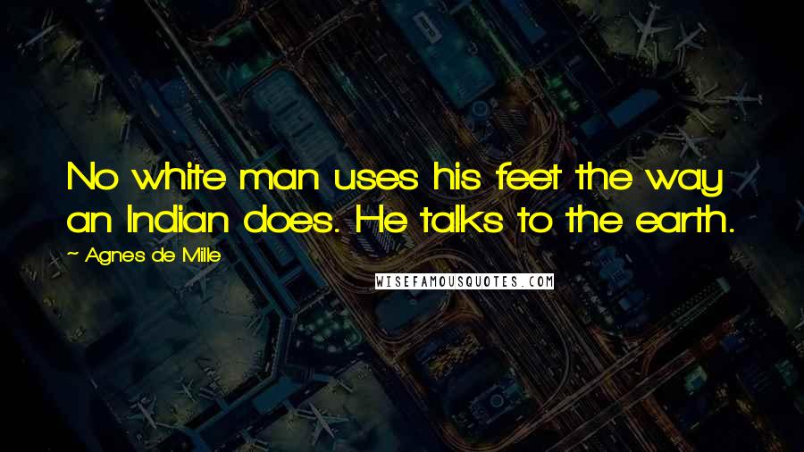 Agnes De Mille Quotes: No white man uses his feet the way an Indian does. He talks to the earth.