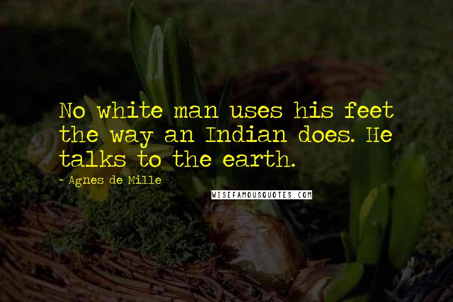Agnes De Mille Quotes: No white man uses his feet the way an Indian does. He talks to the earth.