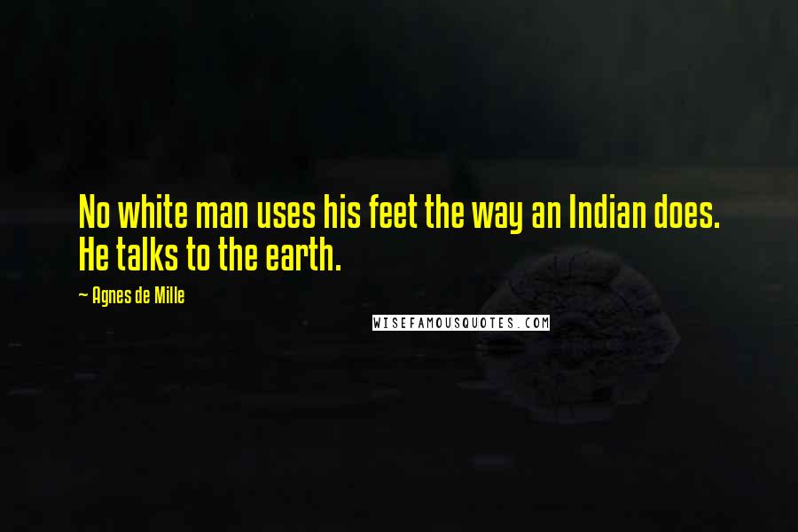 Agnes De Mille Quotes: No white man uses his feet the way an Indian does. He talks to the earth.