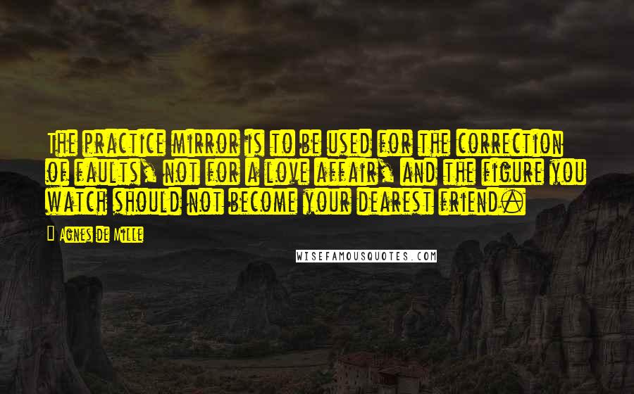 Agnes De Mille Quotes: The practice mirror is to be used for the correction of faults, not for a love affair, and the figure you watch should not become your dearest friend.