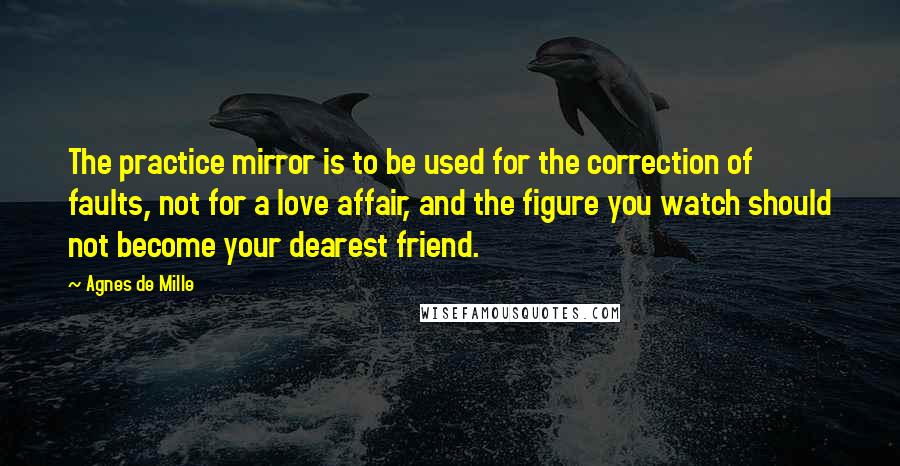 Agnes De Mille Quotes: The practice mirror is to be used for the correction of faults, not for a love affair, and the figure you watch should not become your dearest friend.