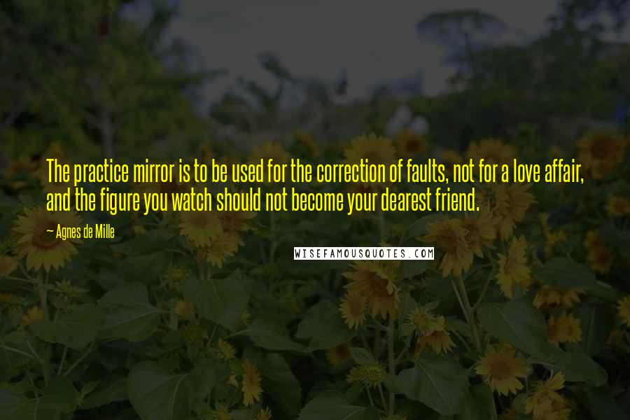 Agnes De Mille Quotes: The practice mirror is to be used for the correction of faults, not for a love affair, and the figure you watch should not become your dearest friend.