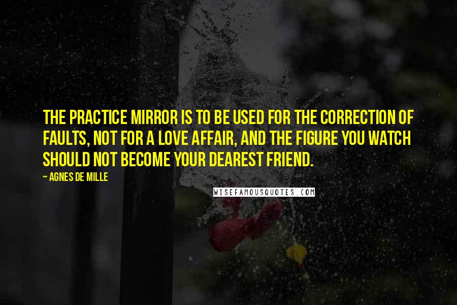 Agnes De Mille Quotes: The practice mirror is to be used for the correction of faults, not for a love affair, and the figure you watch should not become your dearest friend.