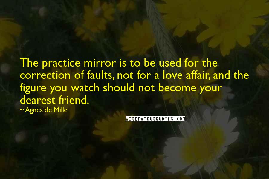 Agnes De Mille Quotes: The practice mirror is to be used for the correction of faults, not for a love affair, and the figure you watch should not become your dearest friend.