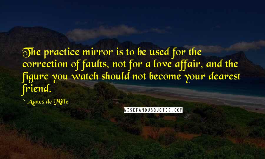 Agnes De Mille Quotes: The practice mirror is to be used for the correction of faults, not for a love affair, and the figure you watch should not become your dearest friend.