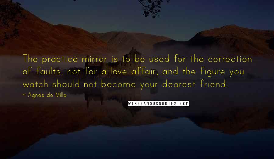 Agnes De Mille Quotes: The practice mirror is to be used for the correction of faults, not for a love affair, and the figure you watch should not become your dearest friend.