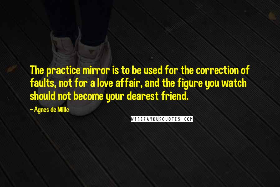 Agnes De Mille Quotes: The practice mirror is to be used for the correction of faults, not for a love affair, and the figure you watch should not become your dearest friend.