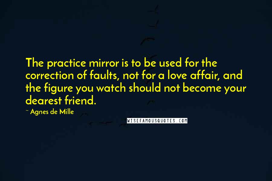 Agnes De Mille Quotes: The practice mirror is to be used for the correction of faults, not for a love affair, and the figure you watch should not become your dearest friend.