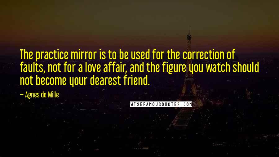 Agnes De Mille Quotes: The practice mirror is to be used for the correction of faults, not for a love affair, and the figure you watch should not become your dearest friend.