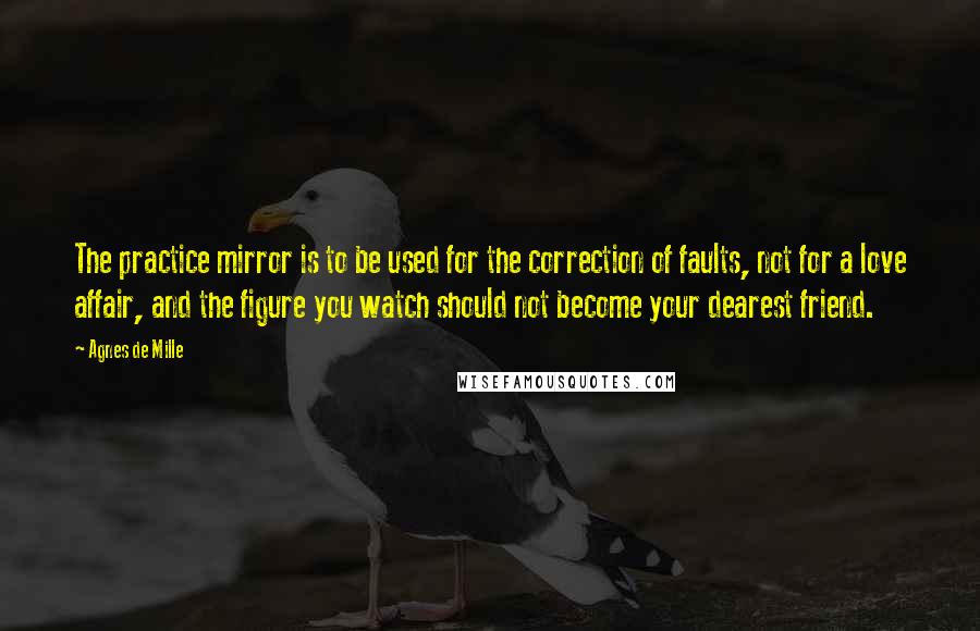 Agnes De Mille Quotes: The practice mirror is to be used for the correction of faults, not for a love affair, and the figure you watch should not become your dearest friend.