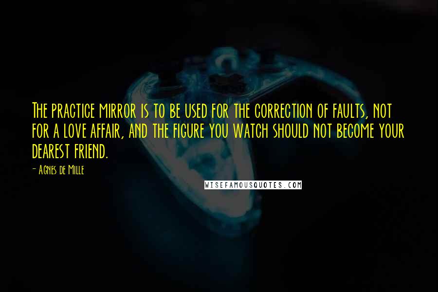 Agnes De Mille Quotes: The practice mirror is to be used for the correction of faults, not for a love affair, and the figure you watch should not become your dearest friend.