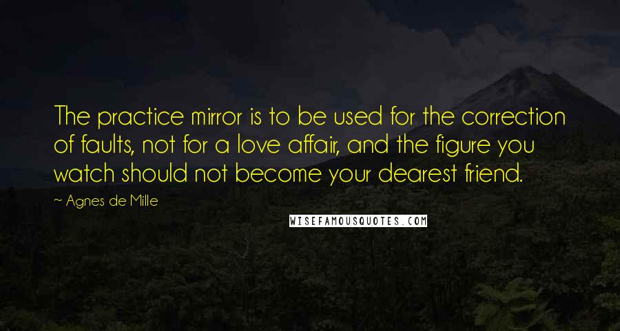 Agnes De Mille Quotes: The practice mirror is to be used for the correction of faults, not for a love affair, and the figure you watch should not become your dearest friend.
