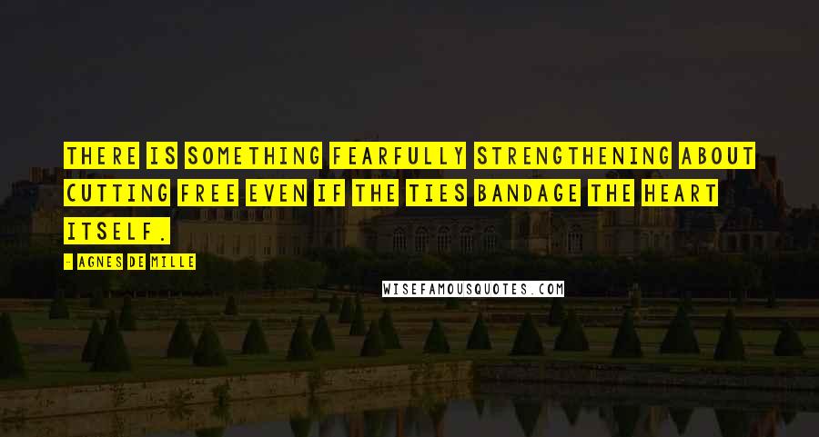 Agnes De Mille Quotes: There is something fearfully strengthening about cutting free even if the ties bandage the heart itself.