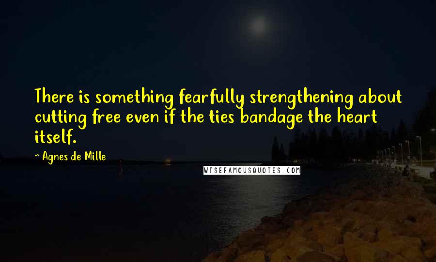 Agnes De Mille Quotes: There is something fearfully strengthening about cutting free even if the ties bandage the heart itself.