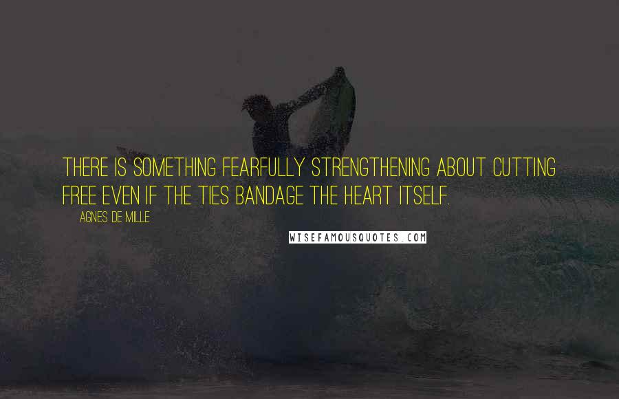 Agnes De Mille Quotes: There is something fearfully strengthening about cutting free even if the ties bandage the heart itself.