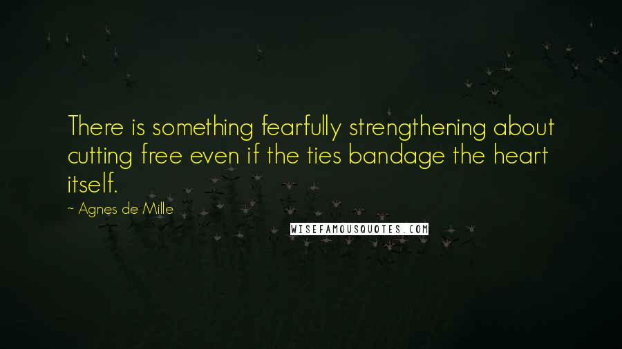 Agnes De Mille Quotes: There is something fearfully strengthening about cutting free even if the ties bandage the heart itself.