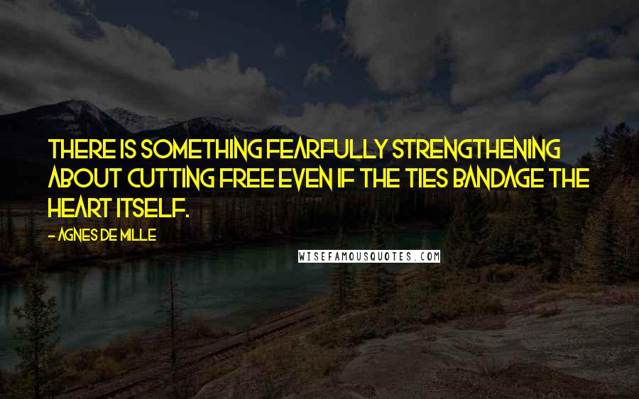 Agnes De Mille Quotes: There is something fearfully strengthening about cutting free even if the ties bandage the heart itself.