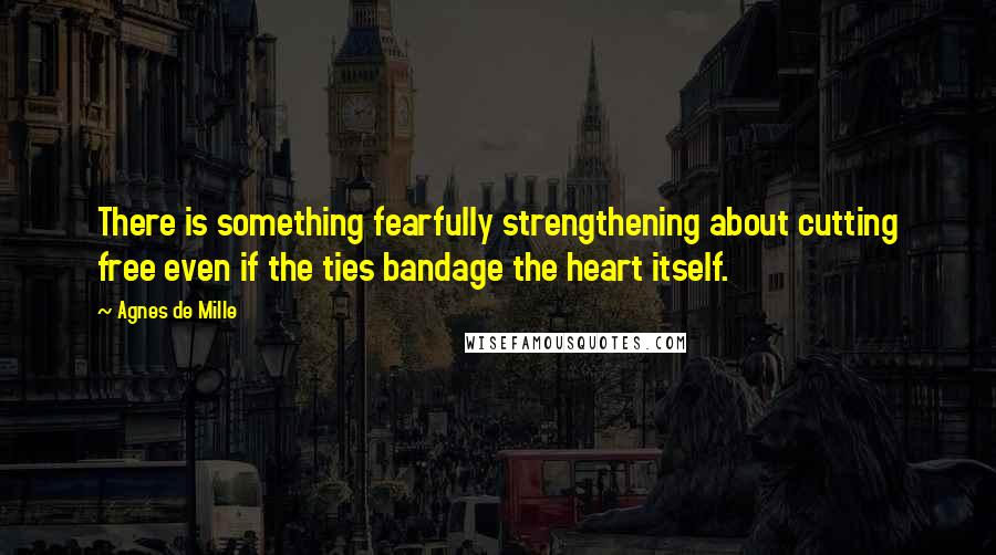 Agnes De Mille Quotes: There is something fearfully strengthening about cutting free even if the ties bandage the heart itself.