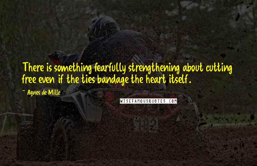 Agnes De Mille Quotes: There is something fearfully strengthening about cutting free even if the ties bandage the heart itself.