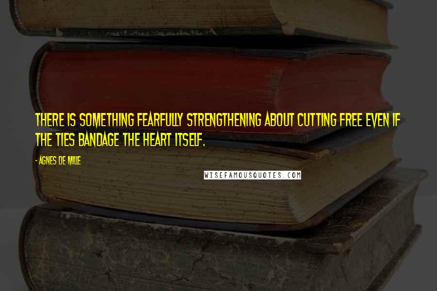 Agnes De Mille Quotes: There is something fearfully strengthening about cutting free even if the ties bandage the heart itself.