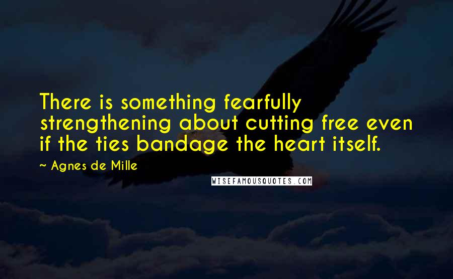 Agnes De Mille Quotes: There is something fearfully strengthening about cutting free even if the ties bandage the heart itself.