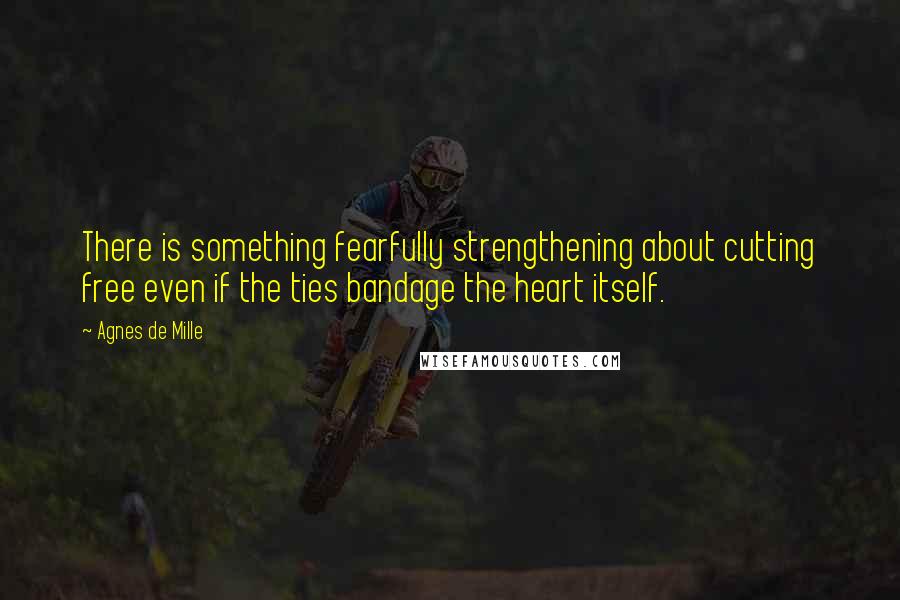 Agnes De Mille Quotes: There is something fearfully strengthening about cutting free even if the ties bandage the heart itself.