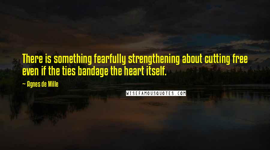 Agnes De Mille Quotes: There is something fearfully strengthening about cutting free even if the ties bandage the heart itself.