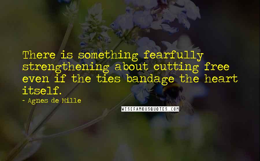 Agnes De Mille Quotes: There is something fearfully strengthening about cutting free even if the ties bandage the heart itself.