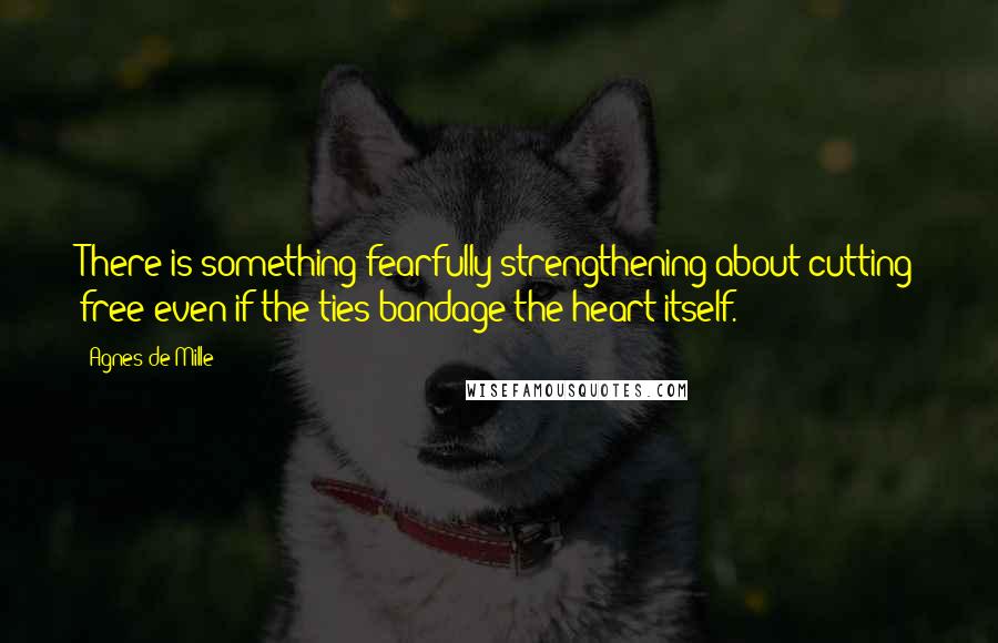 Agnes De Mille Quotes: There is something fearfully strengthening about cutting free even if the ties bandage the heart itself.