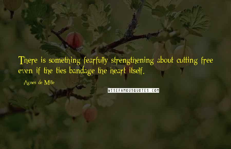 Agnes De Mille Quotes: There is something fearfully strengthening about cutting free even if the ties bandage the heart itself.