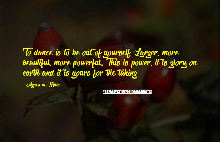 Agnes De Mille Quotes: To dance is to be out of yourself. Larger, more beautiful, more powerful.. This is power, it is glory on earth and it is yours for the taking