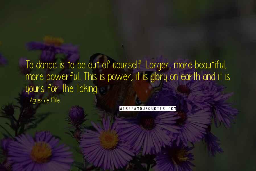 Agnes De Mille Quotes: To dance is to be out of yourself. Larger, more beautiful, more powerful.. This is power, it is glory on earth and it is yours for the taking
