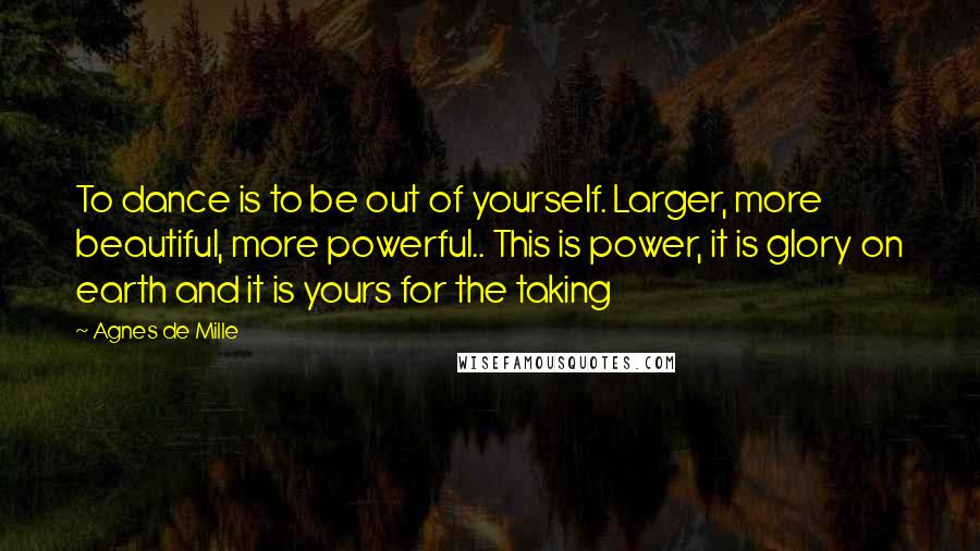 Agnes De Mille Quotes: To dance is to be out of yourself. Larger, more beautiful, more powerful.. This is power, it is glory on earth and it is yours for the taking