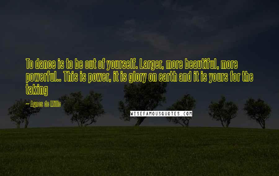 Agnes De Mille Quotes: To dance is to be out of yourself. Larger, more beautiful, more powerful.. This is power, it is glory on earth and it is yours for the taking